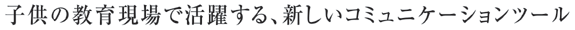 子供の教育現場で活躍する、新しいコミュニケーションツール